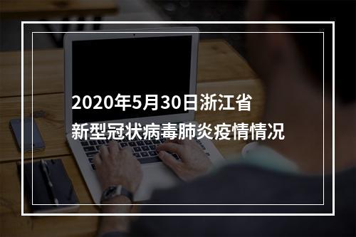 2020年5月30日浙江省新型冠状病毒肺炎疫情情况