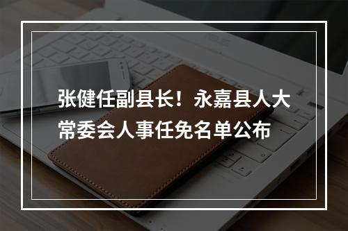 张健任副县长！永嘉县人大常委会人事任免名单公布