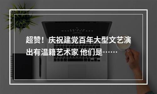 超赞！庆祝建党百年大型文艺演出有温籍艺术家 他们是……