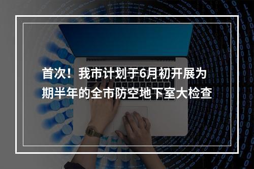 首次！我市计划于6月初开展为期半年的全市防空地下室大检查