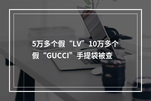5万多个假“LV”10万多个假“GUCCI”手提袋被查