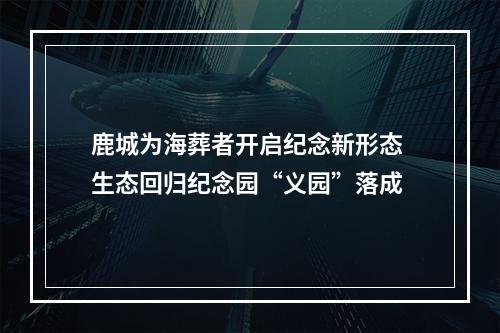鹿城为海葬者开启纪念新形态 生态回归纪念园“义园”落成