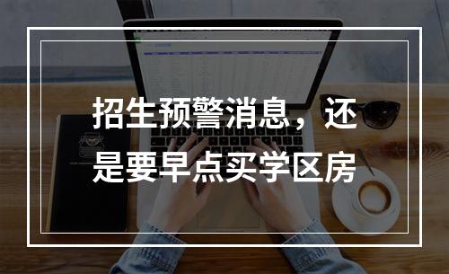 招生预警消息，还是要早点买学区房