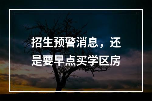 招生预警消息，还是要早点买学区房