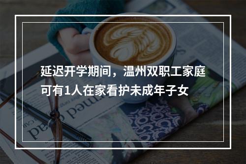 延迟开学期间，温州双职工家庭可有1人在家看护未成年子女