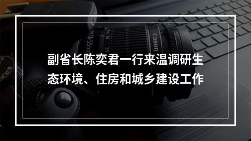 副省长陈奕君一行来温调研生态环境、住房和城乡建设工作