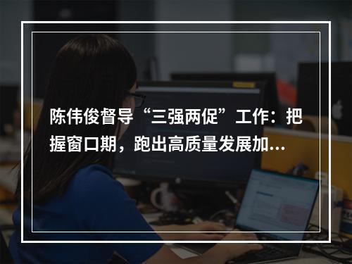陈伟俊督导“三强两促”工作：把握窗口期，跑出高质量发展加速度