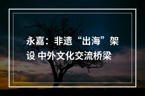 永嘉：非遗“出海”架设 中外文化交流桥梁