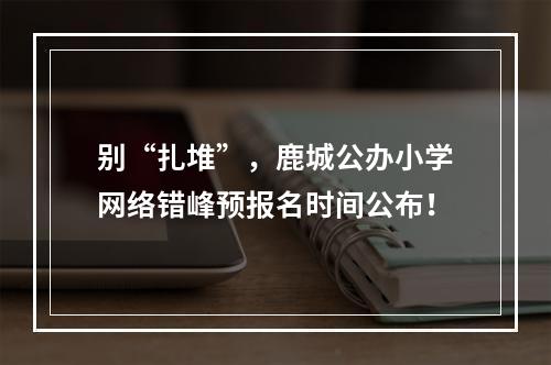 别“扎堆”，鹿城公办小学网络错峰预报名时间公布！