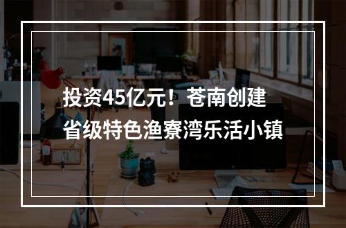 投资45亿元！苍南创建省级特色渔寮湾乐活小镇