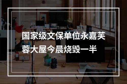 国家级文保单位永嘉芙蓉大屋今晨烧毁一半