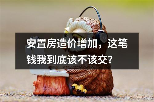 安置房造价增加，这笔钱我到底该不该交？