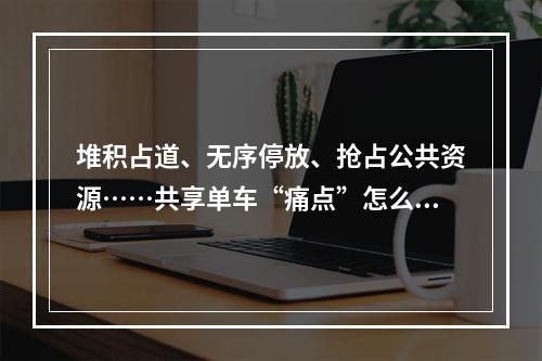 堆积占道、无序停放、抢占公共资源……共享单车“痛点”怎么解？
