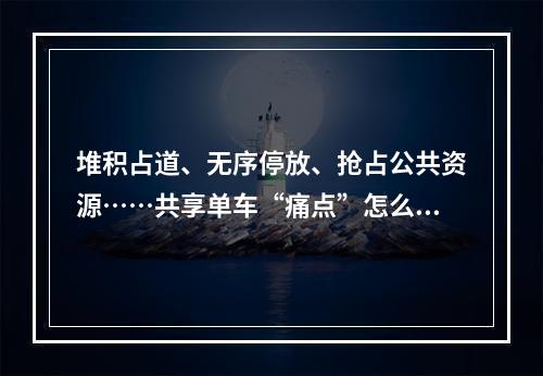 堆积占道、无序停放、抢占公共资源……共享单车“痛点”怎么解？