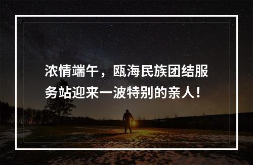 浓情端午，瓯海民族团结服务站迎来一波特别的亲人！