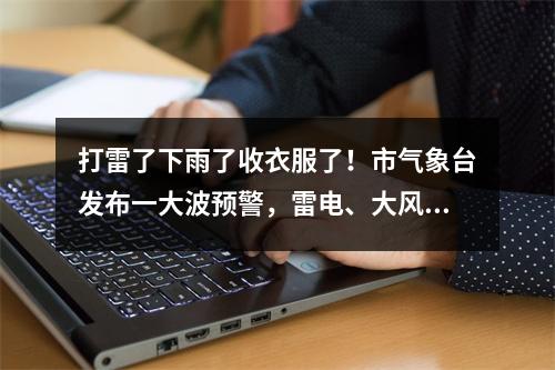 打雷了下雨了收衣服了！市气象台发布一大波预警，雷电、大风、暴雨全部发货 ...