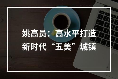 姚高员：高水平打造新时代“五美”城镇