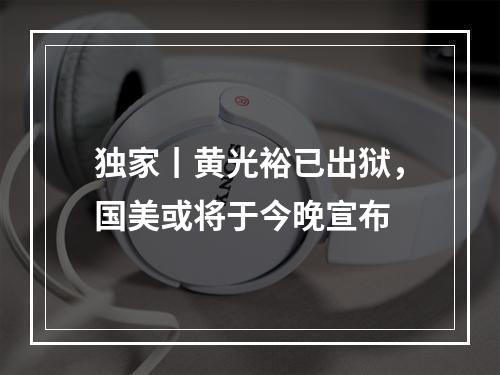 独家丨黄光裕已出狱，国美或将于今晚宣布