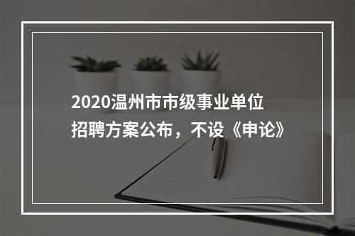 2020温州市市级事业单位招聘方案公布，不设《申论》