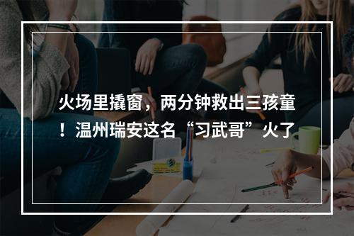 火场里撬窗，两分钟救出三孩童！温州瑞安这名“习武哥”火了