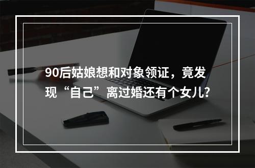 90后姑娘想和对象领证，竟发现“自己”离过婚还有个女儿？