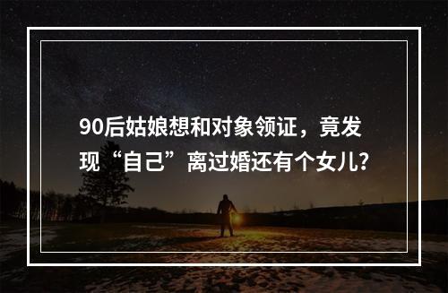 90后姑娘想和对象领证，竟发现“自己”离过婚还有个女儿？
