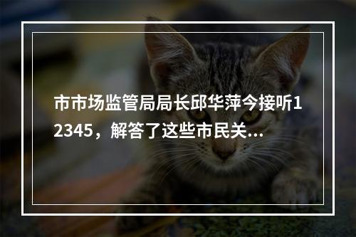 市市场监管局局长邱华萍今接听12345，解答了这些市民关注的问题