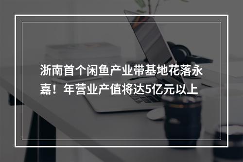 浙南首个闲鱼产业带基地花落永嘉！年营业产值将达5亿元以上