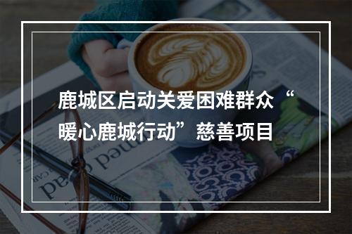 鹿城区启动关爱困难群众“暖心鹿城行动”慈善项目