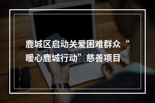 鹿城区启动关爱困难群众“暖心鹿城行动”慈善项目