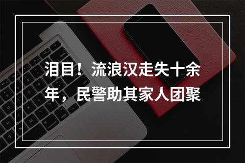 泪目！流浪汉走失十余年，民警助其家人团聚