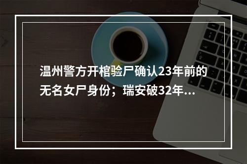 温州警方开棺验尸确认23年前的无名女尸身份；瑞安破32年前的故意杀人案
