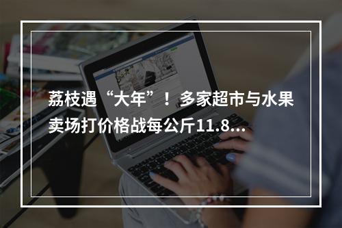 荔枝遇“大年”！多家超市与水果卖场打价格战每公斤11.8元―29.8元