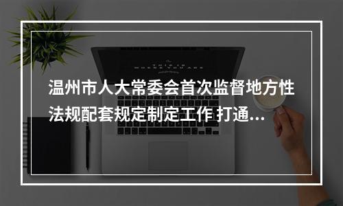 温州市人大常委会首次监督地方性法规配套规定制定工作 打通法规落地“最后一公里”