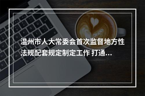 温州市人大常委会首次监督地方性法规配套规定制定工作 打通法规落地“最后一公里”
