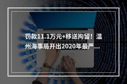 罚款11.1万元+移送拘留！温州海事局开出2020年最严厉罚单