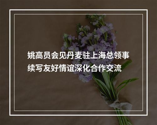 姚高员会见丹麦驻上海总领事续写友好情谊深化合作交流