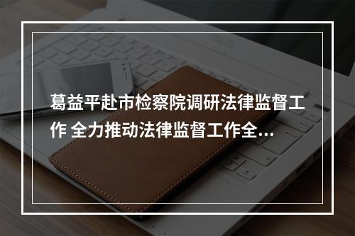 葛益平赴市检察院调研法律监督工作 全力推动法律监督工作全面发展