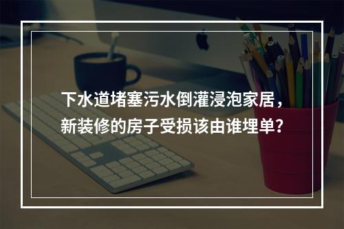 下水道堵塞污水倒灌浸泡家居，新装修的房子受损该由谁埋单？