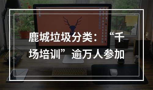 鹿城垃圾分类：“千场培训”逾万人参加