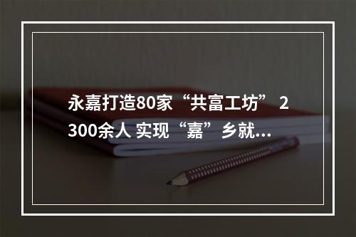 永嘉打造80家“共富工坊” 2300余人 实现“嘉”乡就业