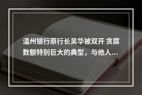 温州银行原行长吴华被双开 贪腐数额特别巨大的典型，与他人发生不正当性关系