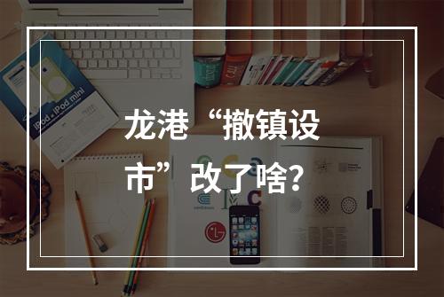 龙港“撤镇设市”改了啥？