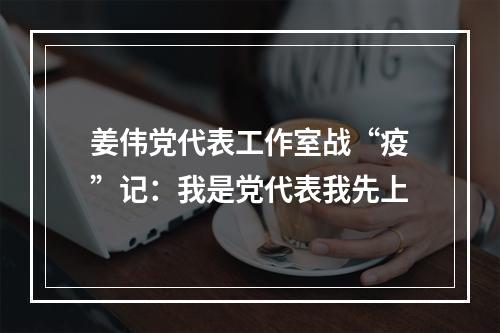 姜伟党代表工作室战“疫”记：我是党代表我先上