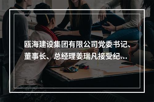 瓯海建设集团有限公司党委书记、董事长、总经理姜瑞凡接受纪律审查和监察调查