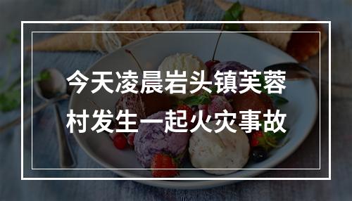 今天凌晨岩头镇芙蓉村发生一起火灾事故
