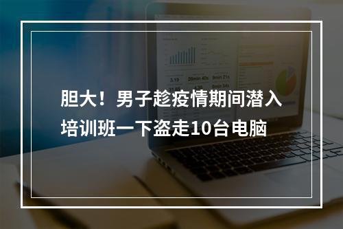 胆大！男子趁疫情期间潜入培训班一下盗走10台电脑