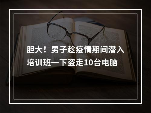 胆大！男子趁疫情期间潜入培训班一下盗走10台电脑
