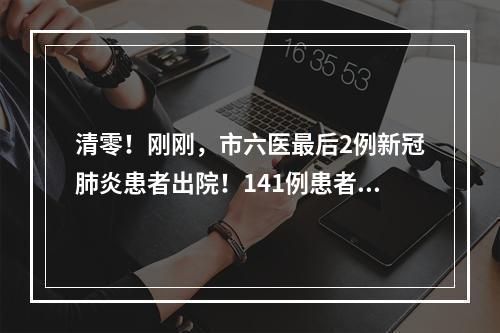 清零！刚刚，市六医最后2例新冠肺炎患者出院！141例患者全部治愈