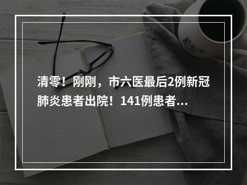 清零！刚刚，市六医最后2例新冠肺炎患者出院！141例患者全部治愈